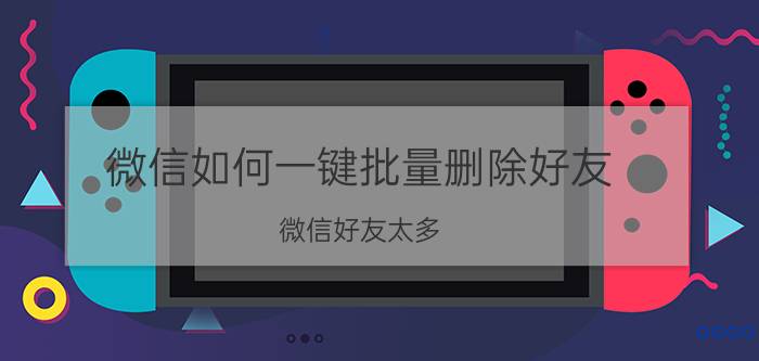 微信如何一键批量删除好友 微信好友太多，怎么管理？